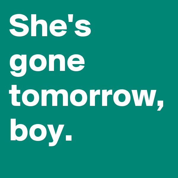 She's gone tomorrow, boy.