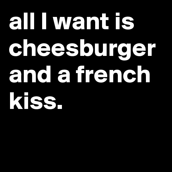 all I want is cheesburger and a french kiss. 