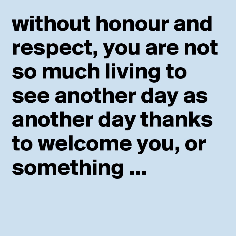 without honour and respect, you are not so much living to see another day as another day thanks to welcome you, or something ...
