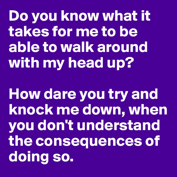 Do you know what it takes for me to be able to walk around with my head up?

How dare you try and knock me down, when you don't understand the consequences of doing so. 