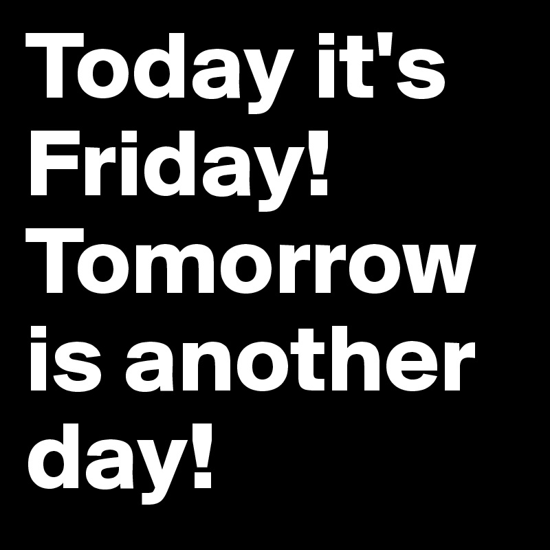 Today it's Friday!
Tomorrow is another day!