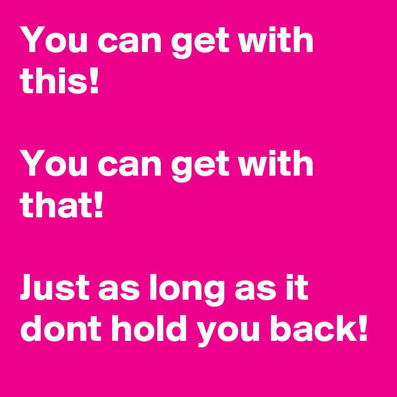 You can get with this!

You can get with that!

Just as long as it dont hold you back!