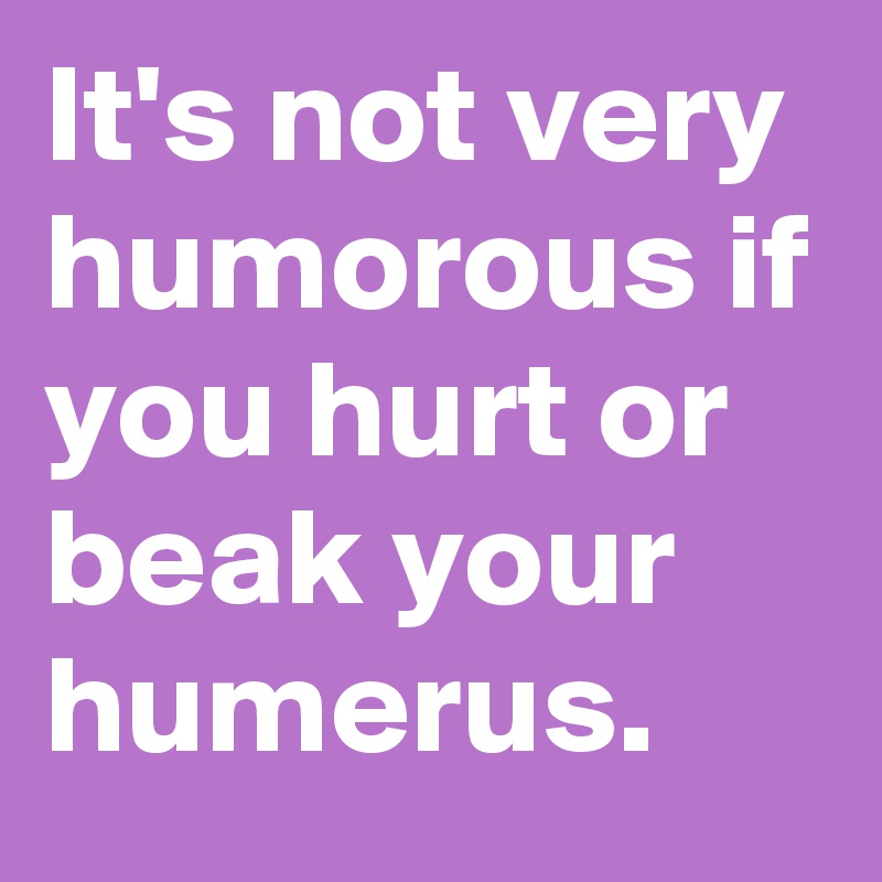 It's not very humorous if you hurt or beak your humerus. 