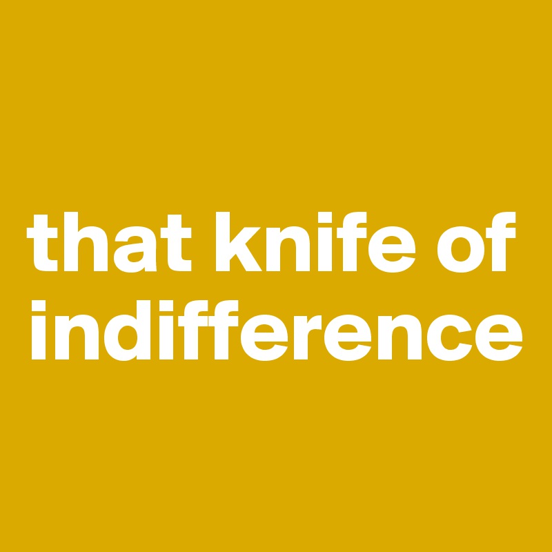 

that knife of indifference
