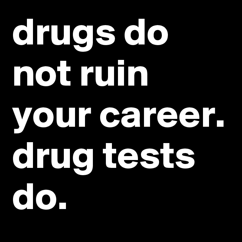 drugs do not ruin your career. drug tests do. 