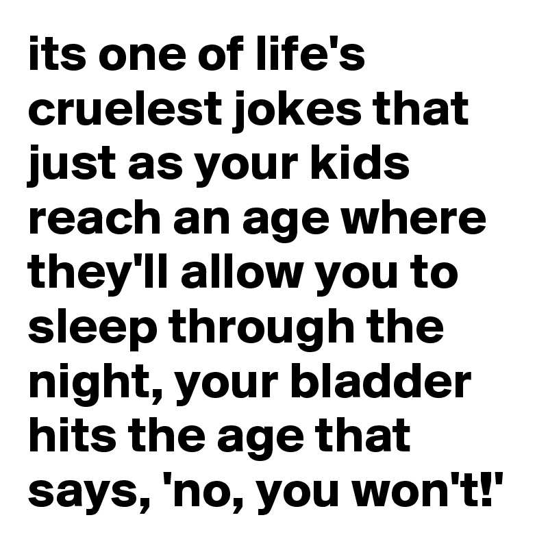 its one of life's cruelest jokes that just as your kids reach an age where they'll allow you to sleep through the night, your bladder hits the age that says, 'no, you won't!'