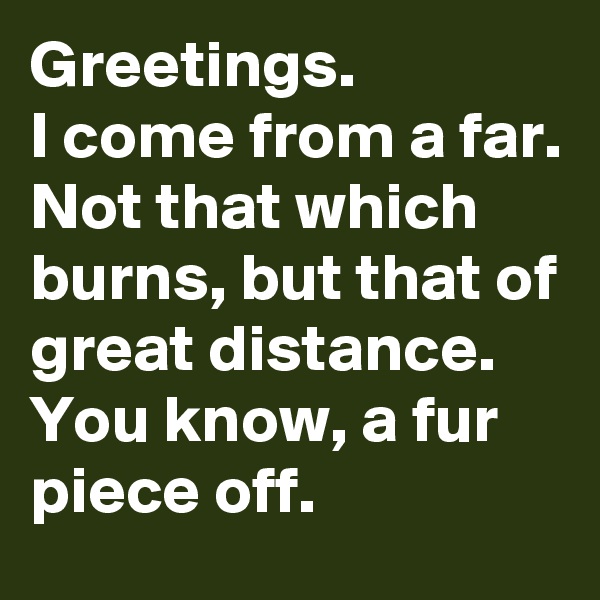 Greetings.
I come from a far.
Not that which burns, but that of great distance.
You know, a fur piece off.