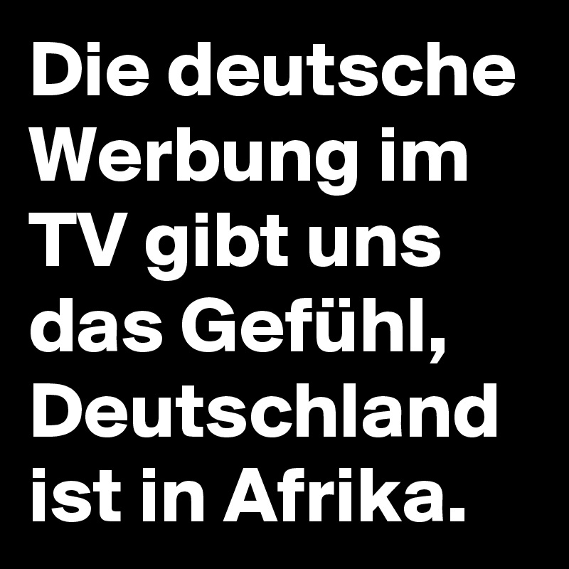 Die deutsche Werbung im TV gibt uns das Gefühl, Deutschland ist in Afrika. 