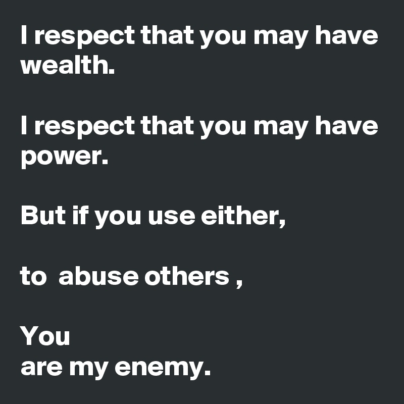 I respect that you may have wealth.

I respect that you may have power.

But if you use either,

to  abuse others ,

You 
are my enemy.