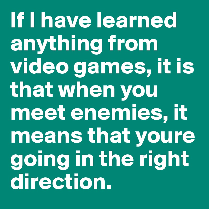 If I have learned anything from video games, it is that when you meet enemies, it means that youre going in the right direction.