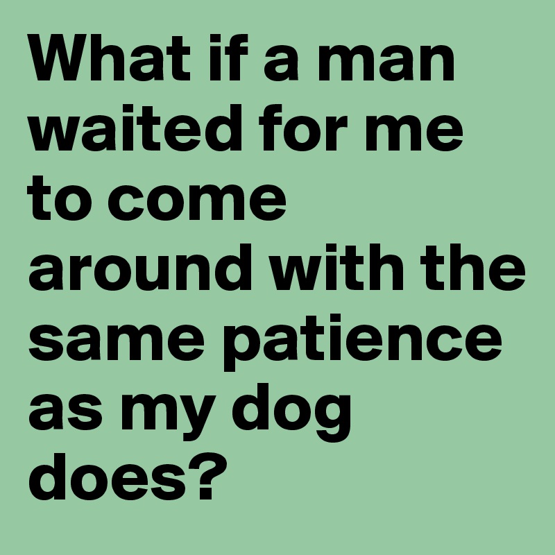 What if a man waited for me to come around with the same patience as my dog does? 