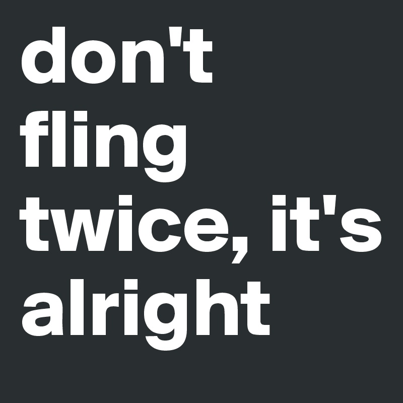 don't fling twice, it's alright 