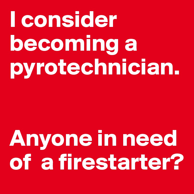 I consider becoming a pyrotechnician. 


Anyone in need of  a firestarter?