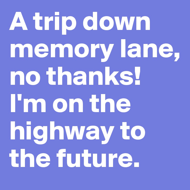 A trip down memory lane,
no thanks! I'm on the highway to the future.