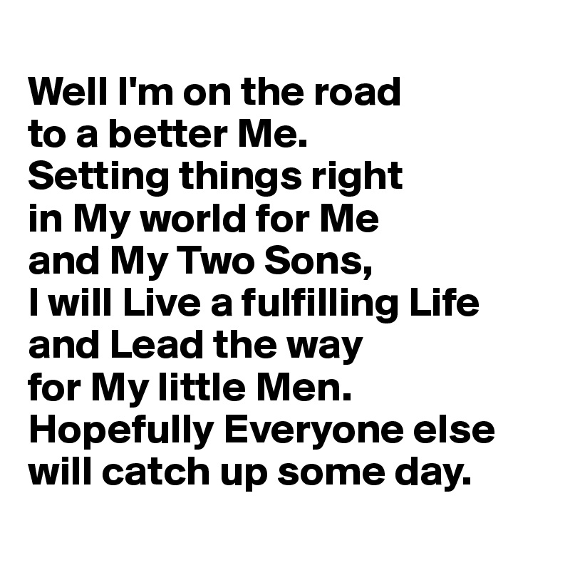 
Well I'm on the road 
to a better Me. 
Setting things right 
in My world for Me 
and My Two Sons, 
I will Live a fulfilling Life and Lead the way 
for My little Men. Hopefully Everyone else will catch up some day. 
