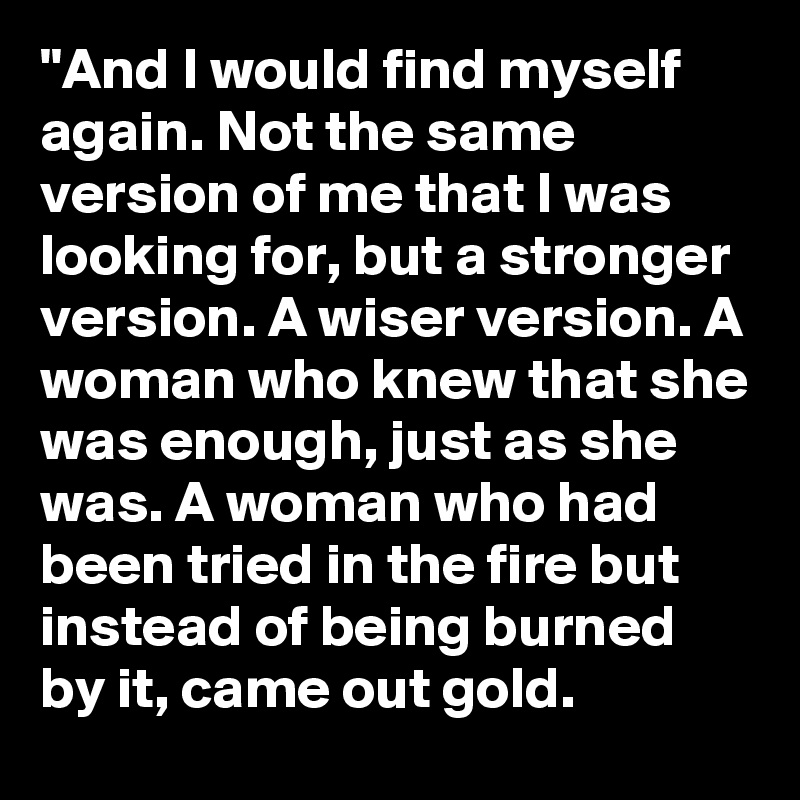"And I would find myself again. Not the same version of me that I was looking for, but a stronger version. A wiser version. A woman who knew that she was enough, just as she was. A woman who had been tried in the fire but instead of being burned by it, came out gold.