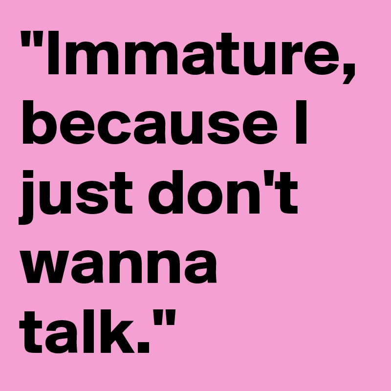 "Immature, because I just don't wanna talk."