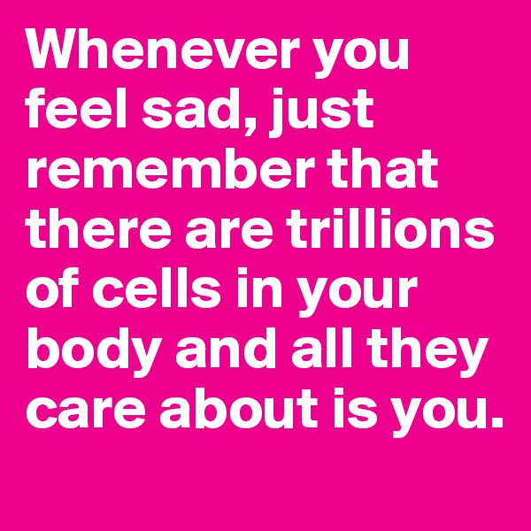 Whenever you feel sad, just remember that there are trillions of cells in your body and all they care about is you.