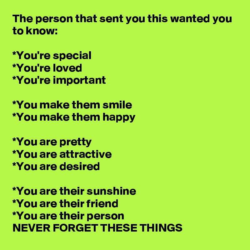 The person that sent you this wanted you to know: 

*You're special
*You're loved
*You're important

*You make them smile
*You make them happy

*You are pretty
*You are attractive
*You are desired

*You are their sunshine
*You are their friend
*You are their person
NEVER FORGET THESE THINGS 