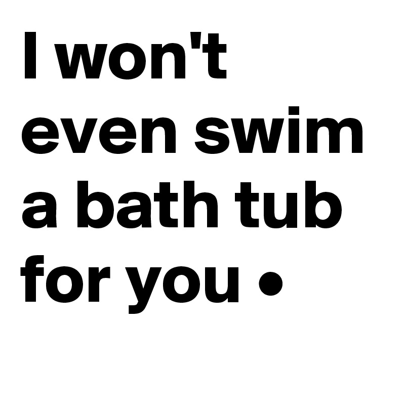 I won't even swim a bath tub for you •