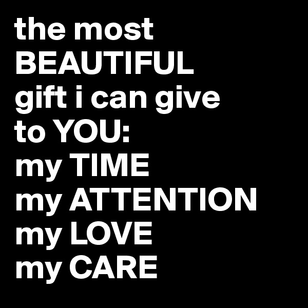 the most BEAUTIFUL 
gift i can give 
to YOU: 
my TIME 
my ATTENTION my LOVE 
my CARE