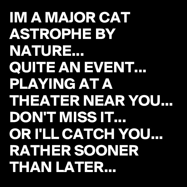IM A MAJOR CAT ASTROPHE BY NATURE...
QUITE AN EVENT...
PLAYING AT A THEATER NEAR YOU...
DON'T MISS IT...
OR I'LL CATCH YOU...
RATHER SOONER THAN LATER...