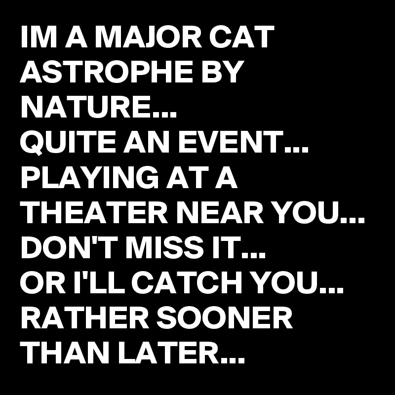 IM A MAJOR CAT ASTROPHE BY NATURE...
QUITE AN EVENT...
PLAYING AT A THEATER NEAR YOU...
DON'T MISS IT...
OR I'LL CATCH YOU...
RATHER SOONER THAN LATER...
