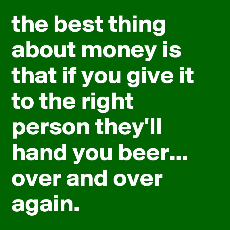 the best thing about money is that if you give it to the right person they'll hand you beer... over and over again.