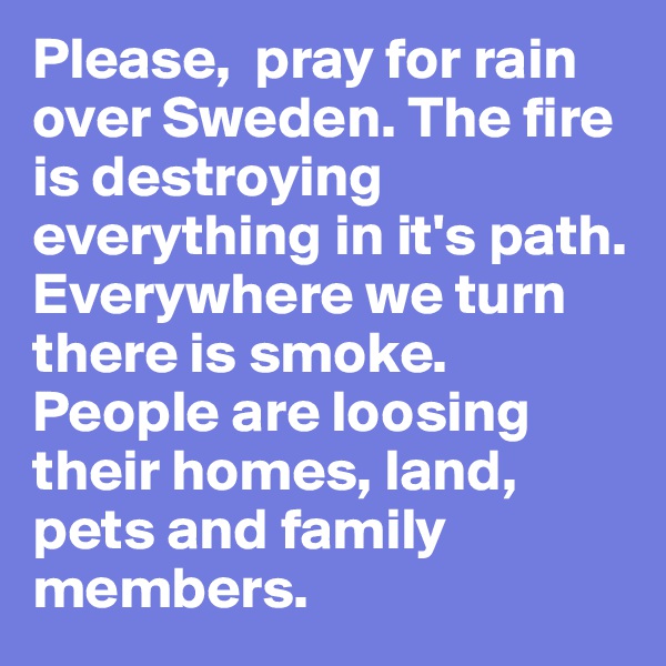 Please,  pray for rain over Sweden. The fire is destroying everything in it's path. Everywhere we turn there is smoke. People are loosing their homes, land, pets and family members. 