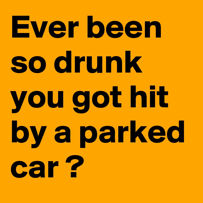 Ever been so drunk you got hit by a parked car ?