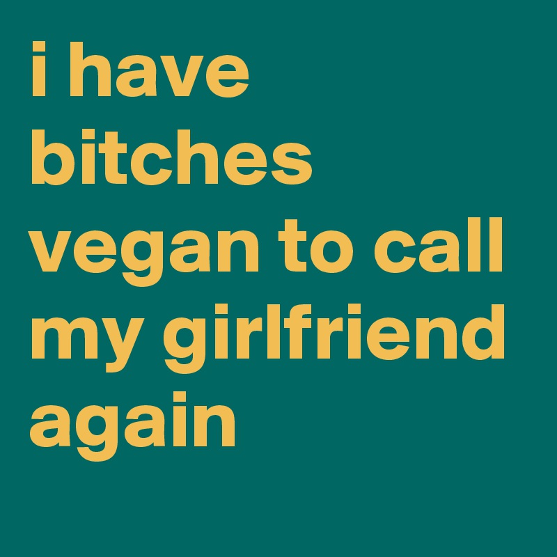 i have bitches vegan to call my girlfriend again