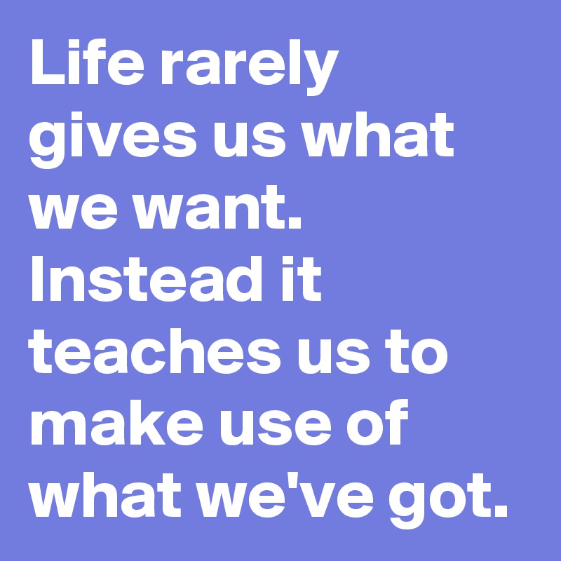 Life rarely gives us what we want. 
Instead it teaches us to make use of what we've got.