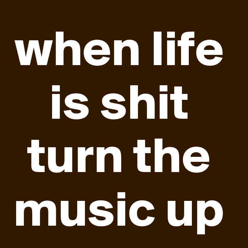 when life is shit turn the music up