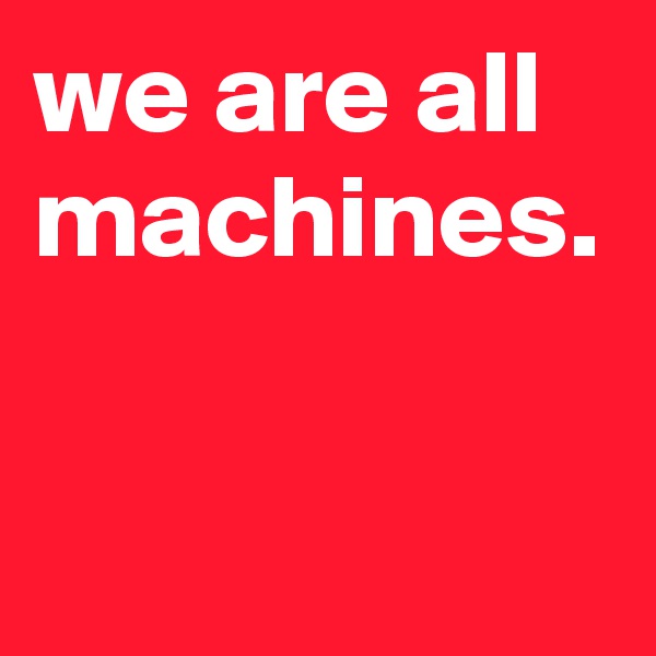 we are all machines.