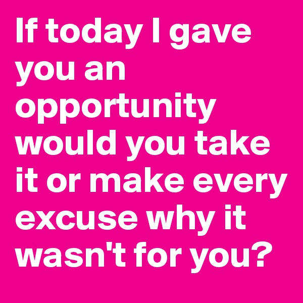 If today I gave you an opportunity would you take it or make every excuse why it wasn't for you? 