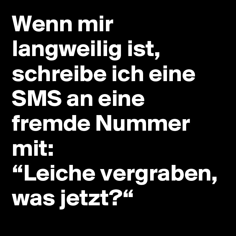 Wenn mir langweilig ist, schreibe ich eine SMS an eine fremde Nummer mit: 
“Leiche vergraben, was jetzt?“ 