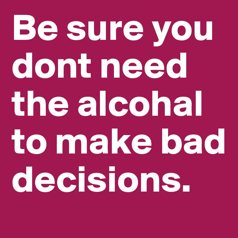 Be sure you dont need the alcohal to make bad decisions.