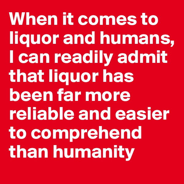 When it comes to liquor and humans, I can readily admit that liquor has been far more reliable and easier to comprehend than humanity