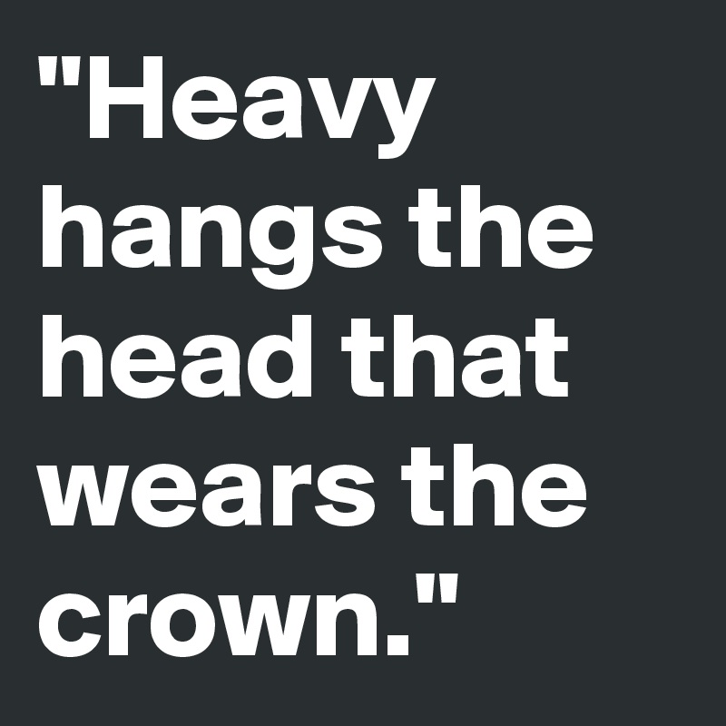 "Heavy hangs the head that wears the crown."