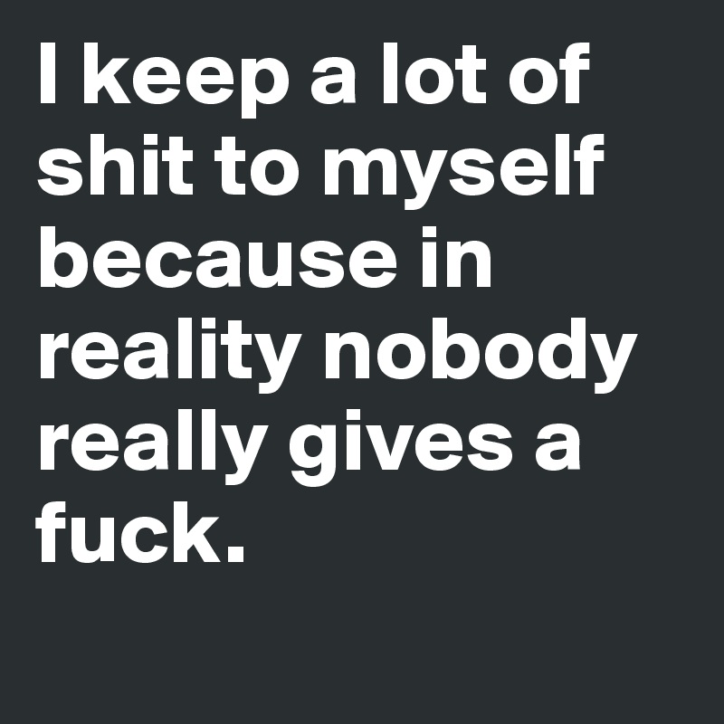 I keep a lot of shit to myself because in reality nobody really gives a fuck. 
