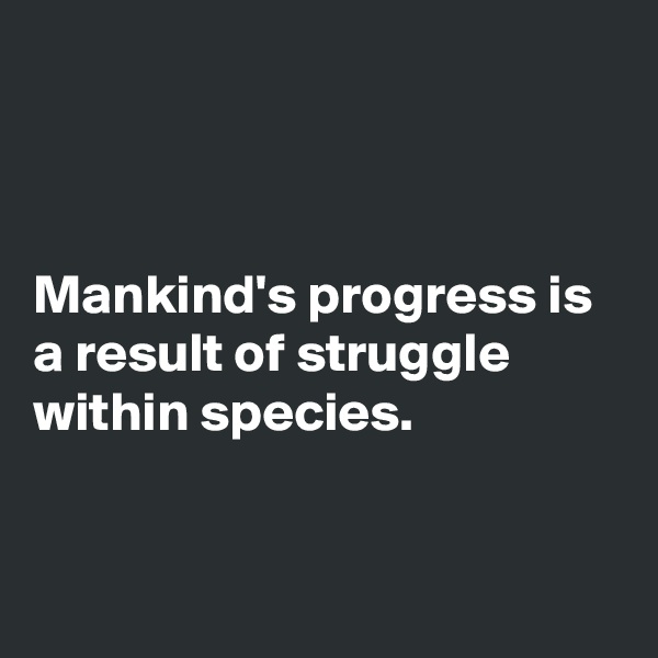 



Mankind's progress is a result of struggle within species.


