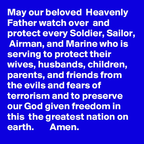 May our beloved  Heavenly Father watch over  and protect every Soldier, Sailor,  Airman, and Marine who is serving to protect their wives, husbands, children, parents, and friends from the evils and fears of terrorism and to preserve  our God given freedom in this  the greatest nation on earth.        Amen.