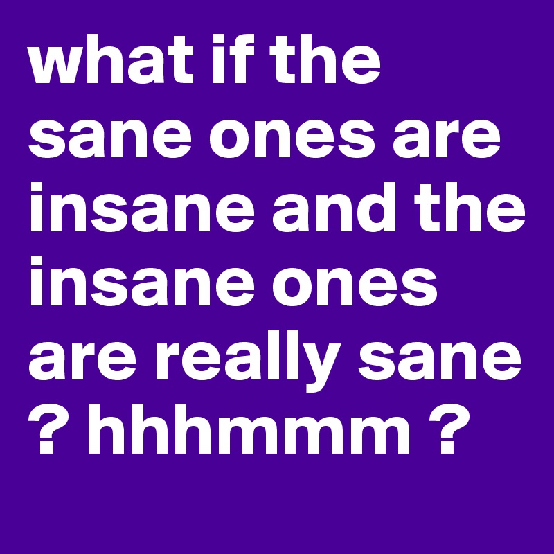 what if the sane ones are insane and the insane ones are really sane ? hhhmmm ?