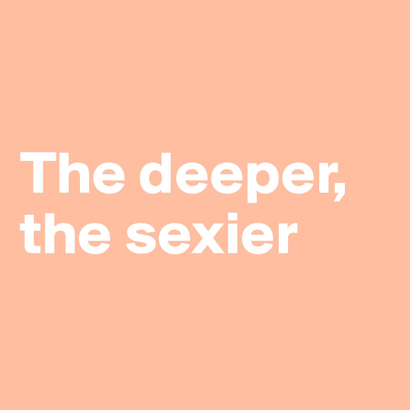 

The deeper, 
the sexier

