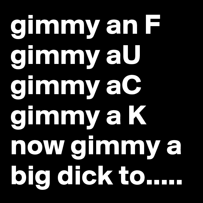 gimmy an F gimmy aU gimmy aC gimmy a K 
now gimmy a big dick to.....