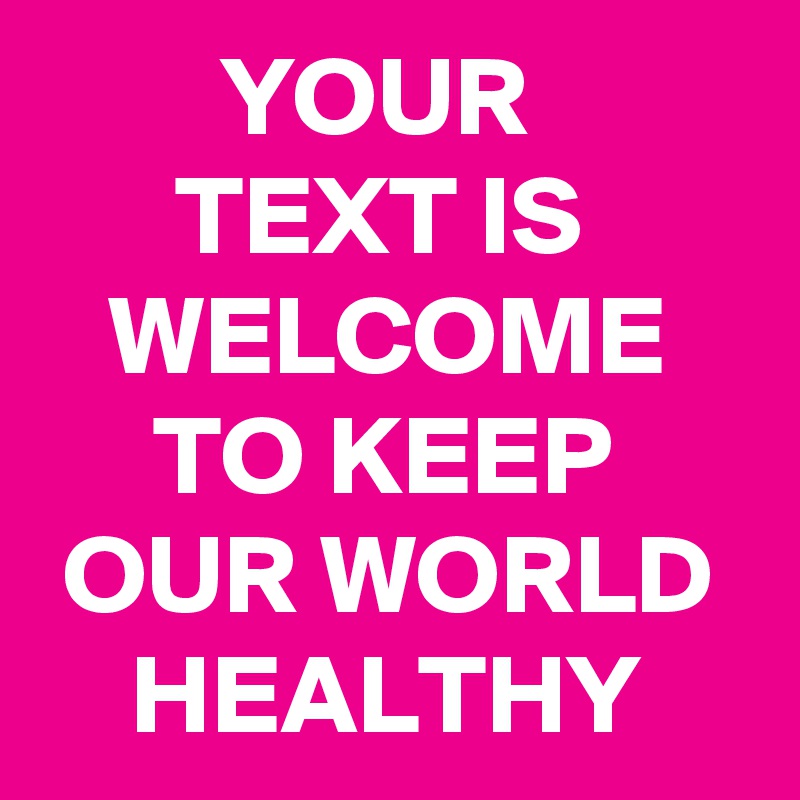         YOUR                TEXT IS          WELCOME         TO KEEP       OUR WORLD      HEALTHY