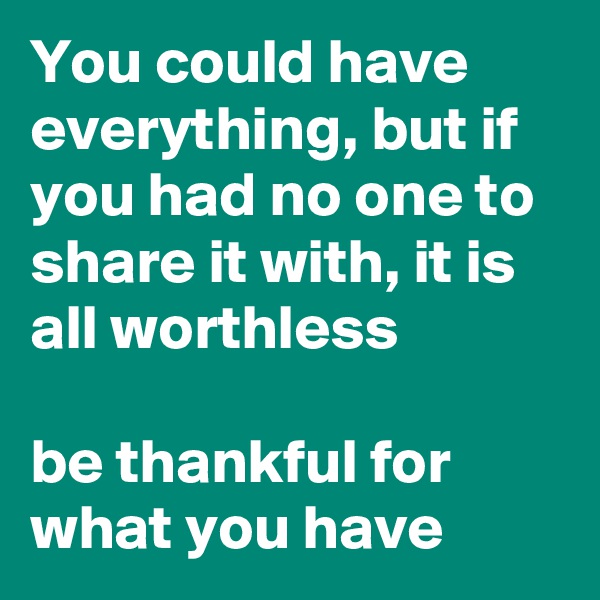 You could have everything, but if you had no one to share it with, it is all worthless

be thankful for what you have