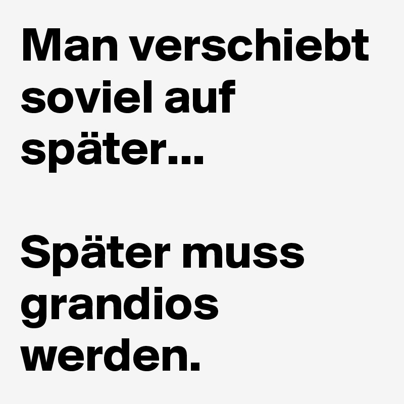 Man verschiebt soviel auf später...

Später muss grandios werden.