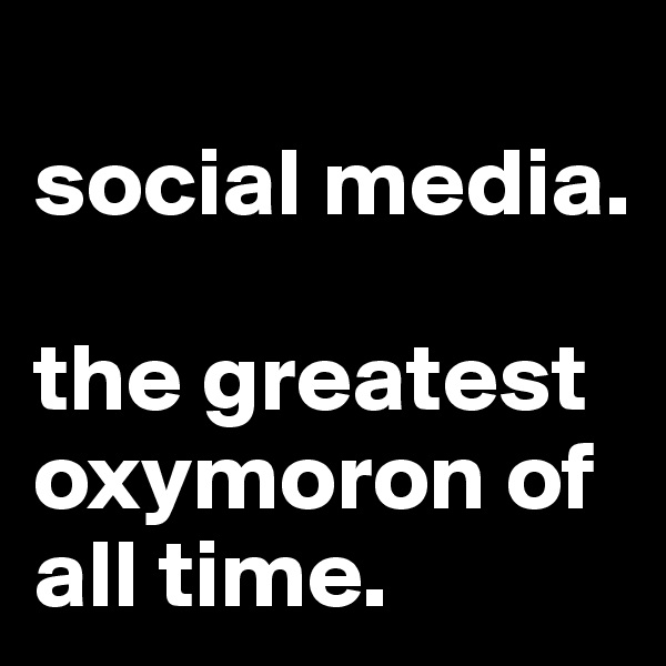 
social media. 

the greatest oxymoron of all time. 