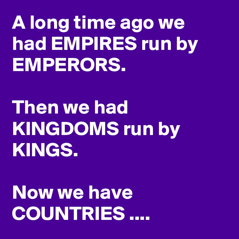 A long time ago we had EMPIRES run by EMPERORS.

Then we had KINGDOMS run by KINGS.

Now we have COUNTRIES ....